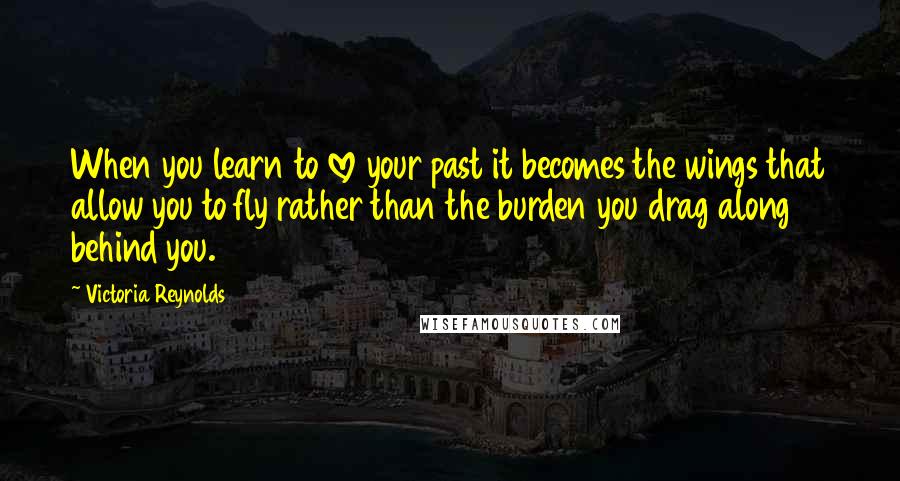 Victoria Reynolds quotes: When you learn to love your past it becomes the wings that allow you to fly rather than the burden you drag along behind you.