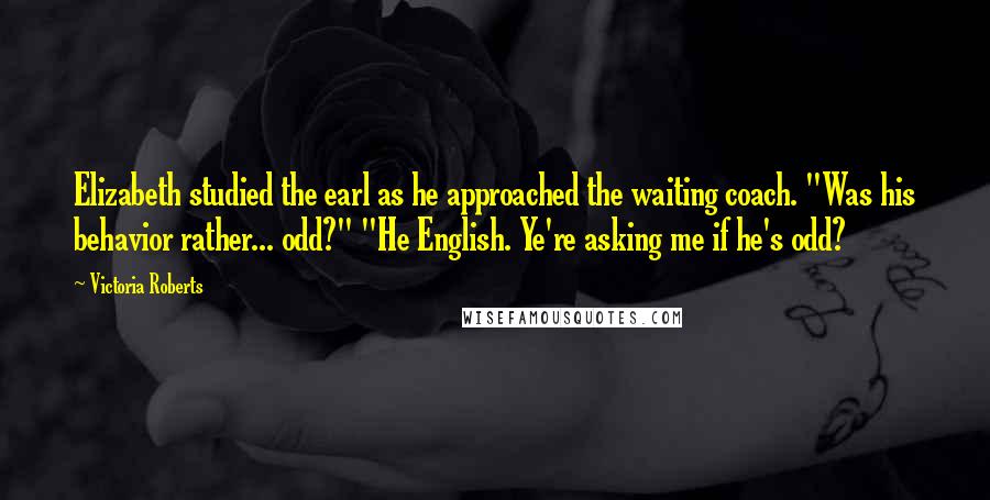 Victoria Roberts quotes: Elizabeth studied the earl as he approached the waiting coach. "Was his behavior rather... odd?" "He English. Ye're asking me if he's odd?