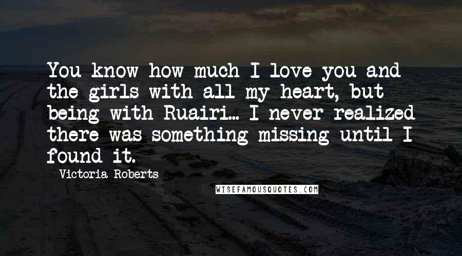 Victoria Roberts quotes: You know how much I love you and the girls with all my heart, but being with Ruairi... I never realized there was something missing until I found it.