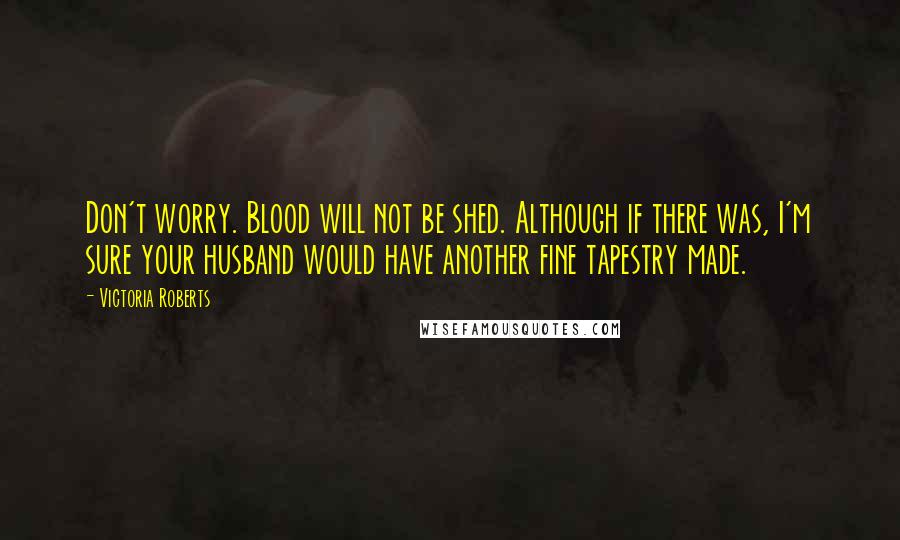 Victoria Roberts quotes: Don't worry. Blood will not be shed. Although if there was, I'm sure your husband would have another fine tapestry made.