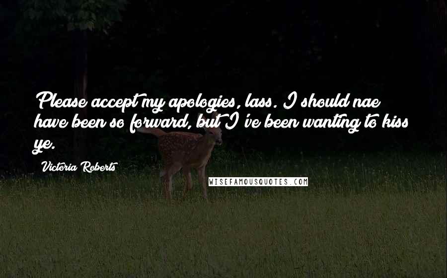 Victoria Roberts quotes: Please accept my apologies, lass. I should nae have been so forward, but I've been wanting to kiss ye.