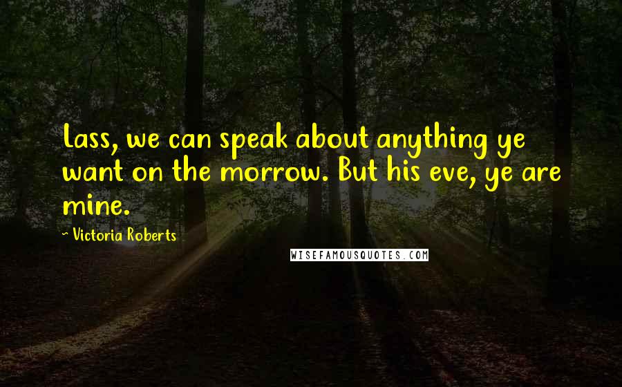 Victoria Roberts quotes: Lass, we can speak about anything ye want on the morrow. But his eve, ye are mine. Victoria Roberts quotes: Lass, we can speak about anything ye want on the morrow. But his eve, ye are mine.