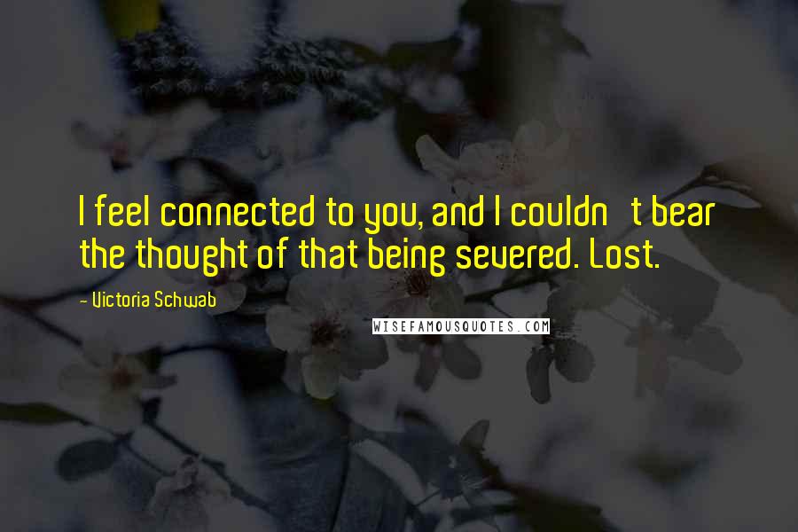 Victoria Schwab quotes: I feel connected to you, and I couldn't bear the thought of that being severed. Lost.