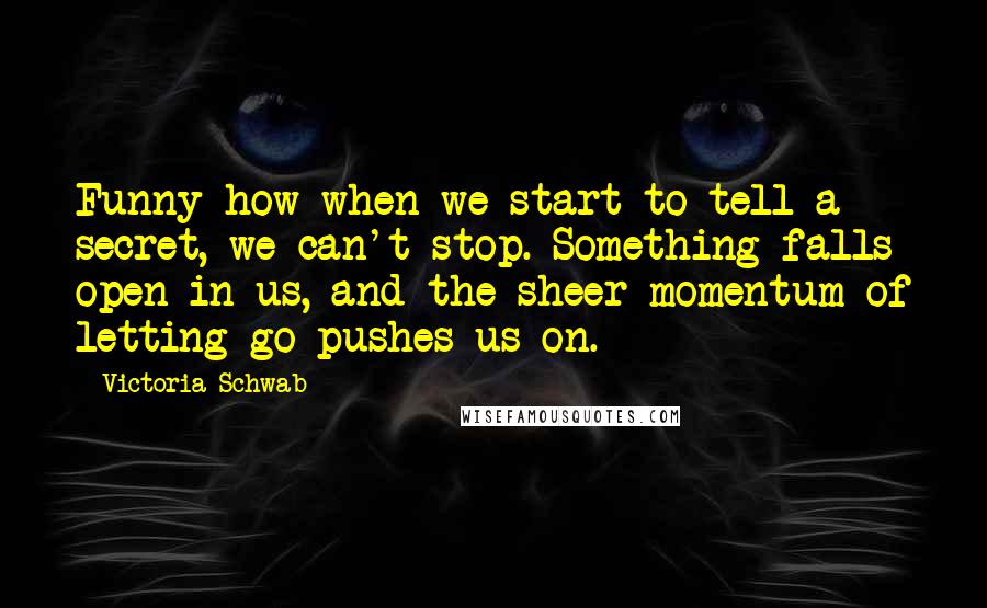Victoria Schwab quotes: Funny how when we start to tell a secret, we can't stop. Something falls open in us, and the sheer momentum of letting go pushes us on.