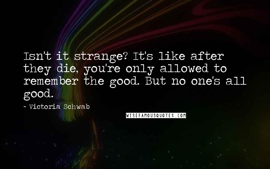Victoria Schwab quotes: Isn't it strange? It's like after they die, you're only allowed to remember the good. But no one's all good.