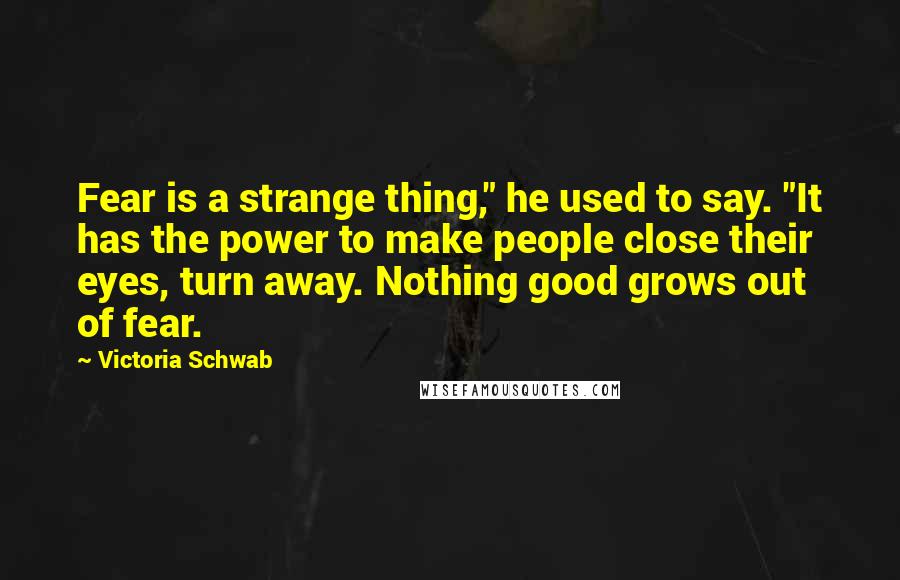 Victoria Schwab quotes: Fear is a strange thing," he used to say. "It has the power to make people close their eyes, turn away. Nothing good grows out of fear.