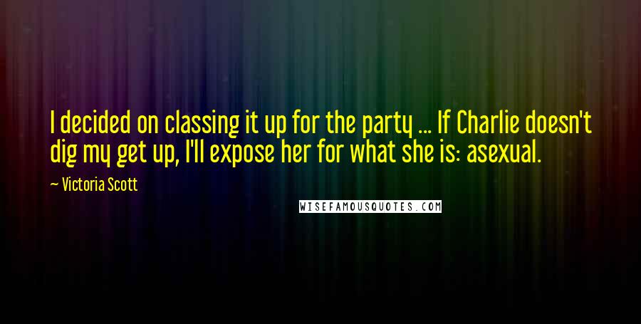 Victoria Scott quotes: I decided on classing it up for the party ... If Charlie doesn't dig my get up, I'll expose her for what she is: asexual. Victoria Scott quotes: I decided on classing it up for the party ... If Charlie doesn't dig my get up, I'll expose her for what she is: asexual.