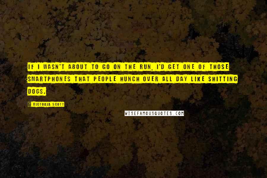 Victoria Scott quotes: If I wasn't about to go on the run, I'd get one of those smartphones that people hunch over all day like shitting dogs. Victoria Scott quotes: If I wasn't about to go on the run, I'd get one of those smartphones that people hunch over all day like shitting dogs.