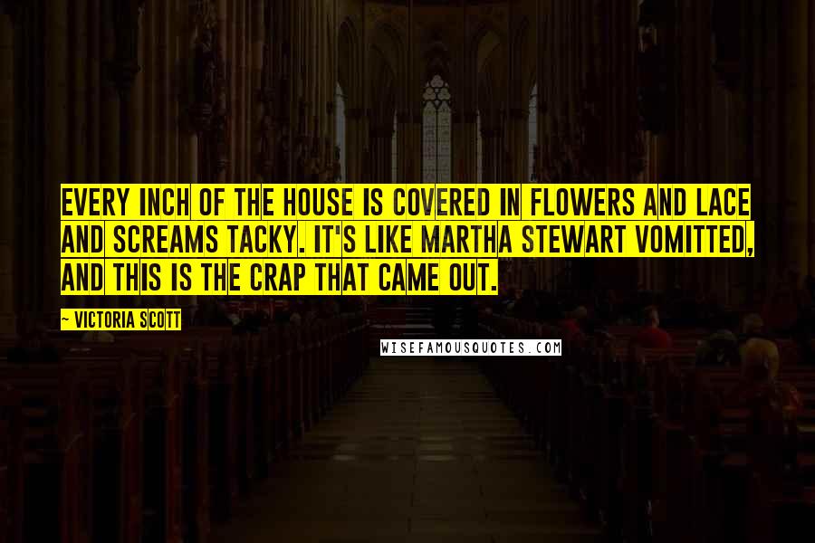 Victoria Scott quotes: Every inch of the house is covered in flowers and lace and screams tacky. It's like Martha Stewart vomitted, and this is the crap that came out. Victoria Scott quotes: Every inch of the house is covered in flowers and lace and screams tacky. It's like Martha Stewart vomitted, and this is the crap that came out.