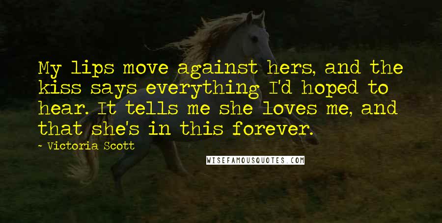 Victoria Scott quotes: My lips move against hers, and the kiss says everything I'd hoped to hear. It tells me she loves me, and that she's in this forever. Victoria Scott quotes: My lips move against hers, and the kiss says everything I'd hoped to hear. It tells me she loves me, and that she's in this forever.