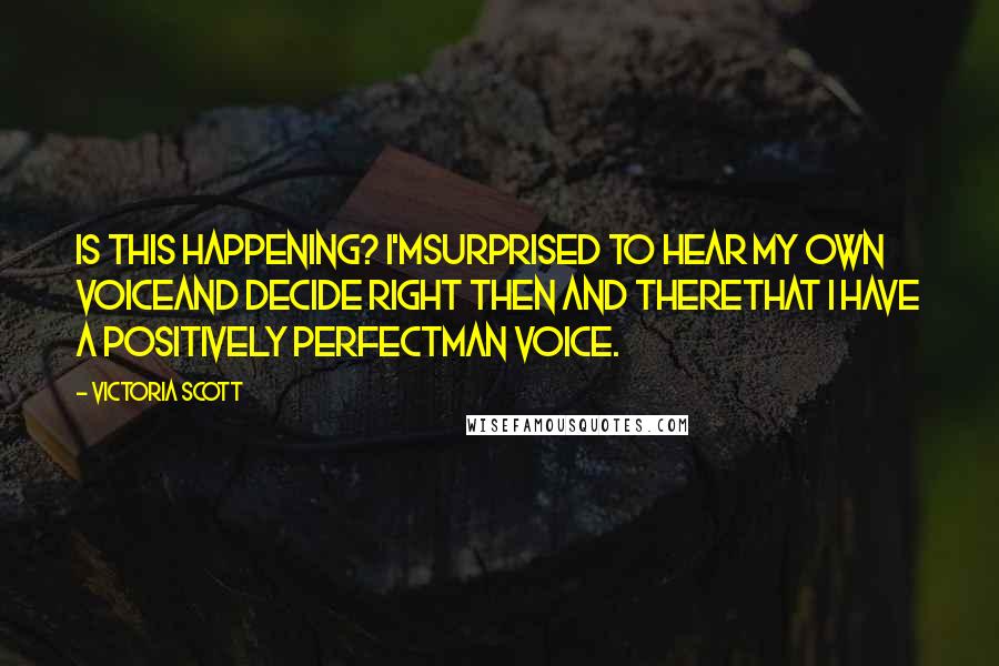 Victoria Scott quotes: Is this happening? I'msurprised to hear my own voiceand decide right then and therethat I have a positively perfectMan Voice. Victoria Scott quotes: Is this happening? I'msurprised to hear my own voiceand decide right then and therethat I have a positively perfectMan Voice.