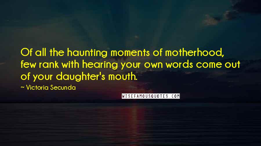 Victoria Secunda quotes: Of all the haunting moments of motherhood, few rank with hearing your own words come out of your daughter's mouth.