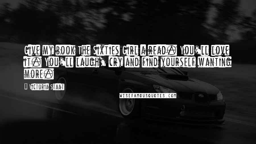 Victoria Staat quotes: Give my book The Sixties Girl a read. You'll love it. You'll laugh, cry and find yourself wanting more.