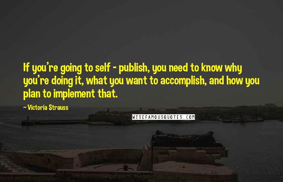 Victoria Strauss quotes: If you're going to self - publish, you need to know why you're doing it, what you want to accomplish, and how you plan to implement that.