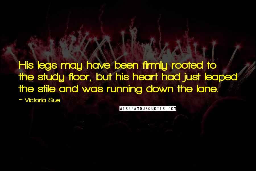 Victoria Sue quotes: His legs may have been firmly rooted to the study floor, but his heart had just leaped the stile and was running down the lane.