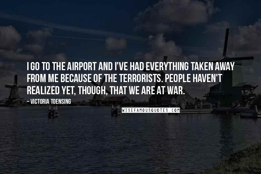 Victoria Toensing quotes: I go to the airport and I've had everything taken away from me because of the terrorists. People haven't realized yet, though, that we are at war. Victoria Toensing quotes: I go to the airport and I've had everything taken away from me because of the terrorists. People haven't realized yet, though, that we are at war.