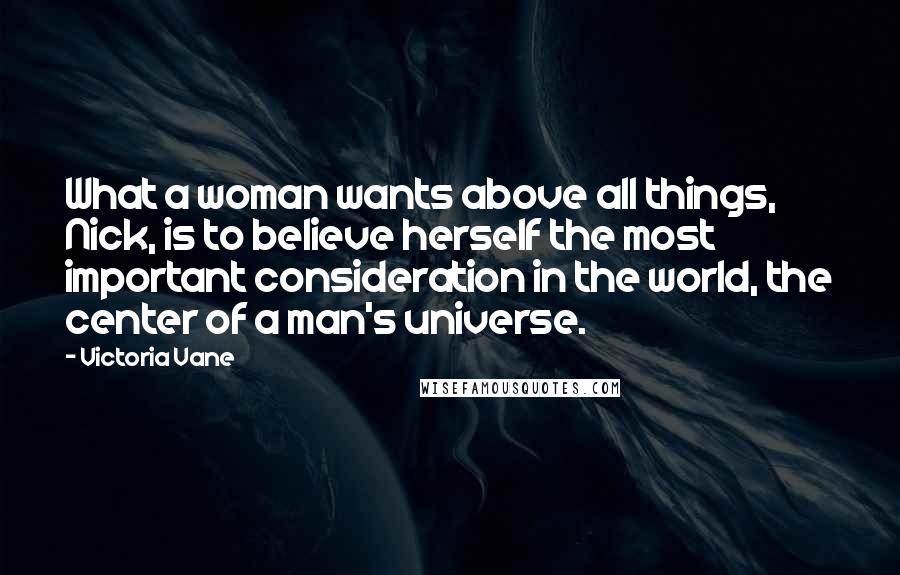 Victoria Vane quotes: What a woman wants above all things, Nick, is to believe herself the most important consideration in the world, the center of a man's universe.