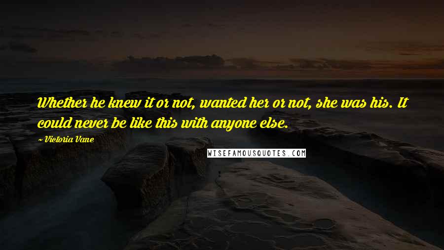 Victoria Vane quotes: Whether he knew it or not, wanted her or not, she was his. It could never be like this with anyone else. Victoria Vane quotes: Whether he knew it or not, wanted her or not, she was his. It could never be like this with anyone else.