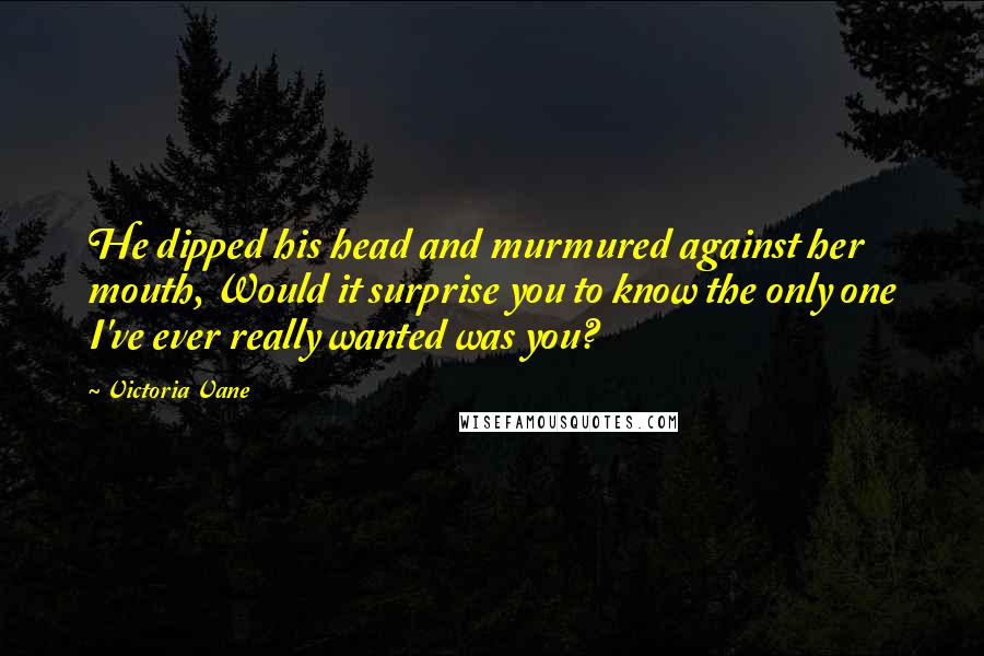 Victoria Vane quotes: He dipped his head and murmured against her mouth, Would it surprise you to know the only one I've ever really wanted was you? Victoria Vane quotes: He dipped his head and murmured against her mouth, Would it surprise you to know the only one I've ever really wanted was you?
