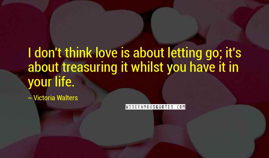 Victoria Walters quotes: I don't think love is about letting go; it's about treasuring it whilst you have it in your life.