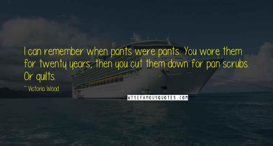 Victoria Wood quotes: I can remember when pants were pants. You wore them for twenty years, then you cut them down for pan scrubs. Or quilts. Victoria Wood quotes: I can remember when pants were pants. You wore them for twenty years, then you cut them down for pan scrubs. Or quilts.