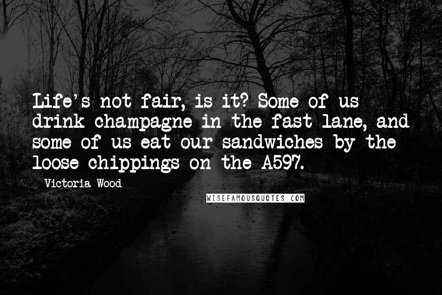 Victoria Wood quotes: Life's not fair, is it? Some of us drink champagne in the fast lane, and some of us eat our sandwiches by the loose chippings on the A597. Victoria Wood quotes: Life's not fair, is it? Some of us drink champagne in the fast lane, and some of us eat our sandwiches by the loose chippings on the A597.