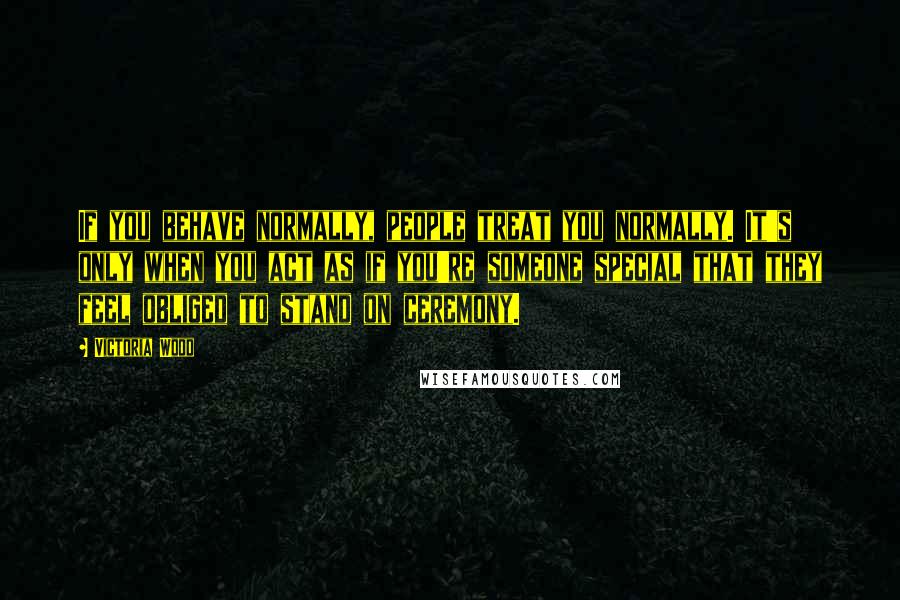 Victoria Wood quotes: If you behave normally, people treat you normally. It's only when you act as if you're someone special that they feel obliged to stand on ceremony.