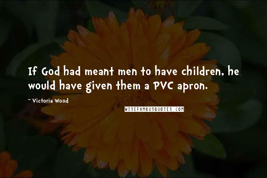 Victoria Wood quotes: If God had meant men to have children, he would have given them a PVC apron.