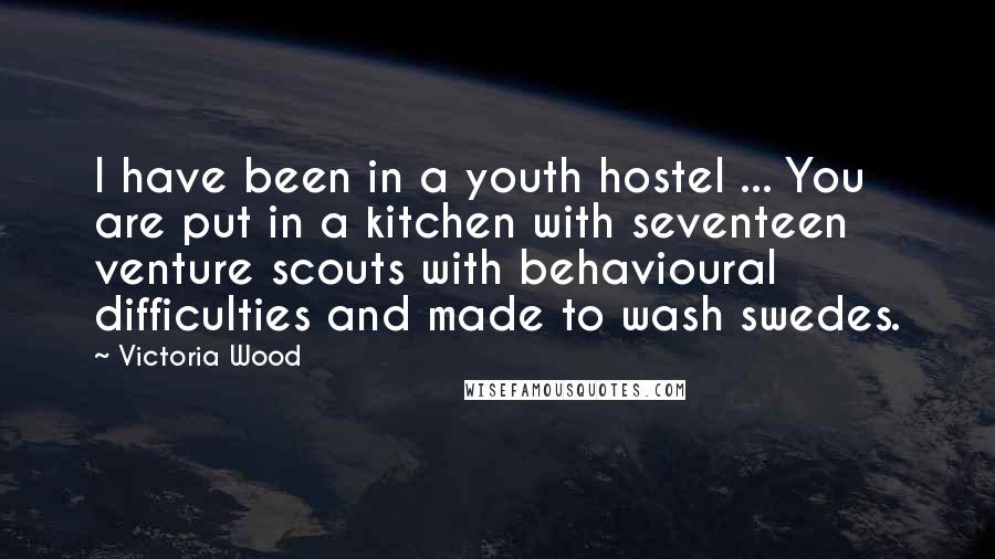 Victoria Wood quotes: I have been in a youth hostel ... You are put in a kitchen with seventeen venture scouts with behavioural difficulties and made to wash swedes. Victoria Wood quotes: I have been in a youth hostel ... You are put in a kitchen with seventeen venture scouts with behavioural difficulties and made to wash swedes.