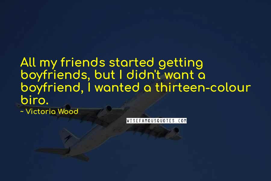 Victoria Wood quotes: All my friends started getting boyfriends, but I didn't want a boyfriend, I wanted a thirteen-colour biro. Victoria Wood quotes: All my friends started getting boyfriends, but I didn't want a boyfriend, I wanted a thirteen-colour biro.