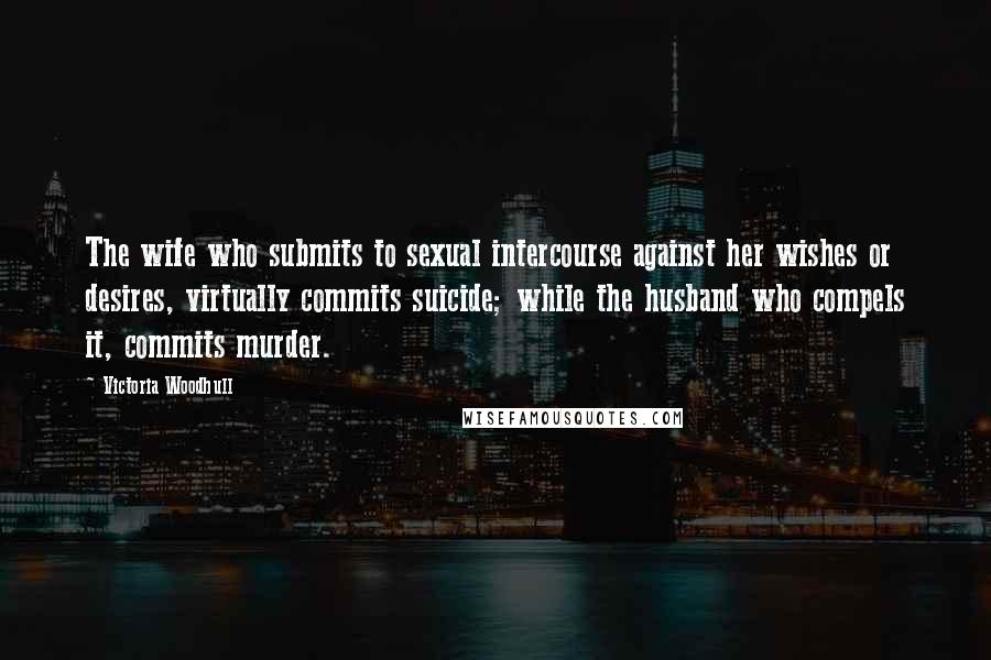 Victoria Woodhull quotes: The wife who submits to sexual intercourse against her wishes or desires, virtually commits suicide; while the husband who compels it, commits murder. Victoria Woodhull quotes: The wife who submits to sexual intercourse against her wishes or desires, virtually commits suicide; while the husband who compels it, commits murder.