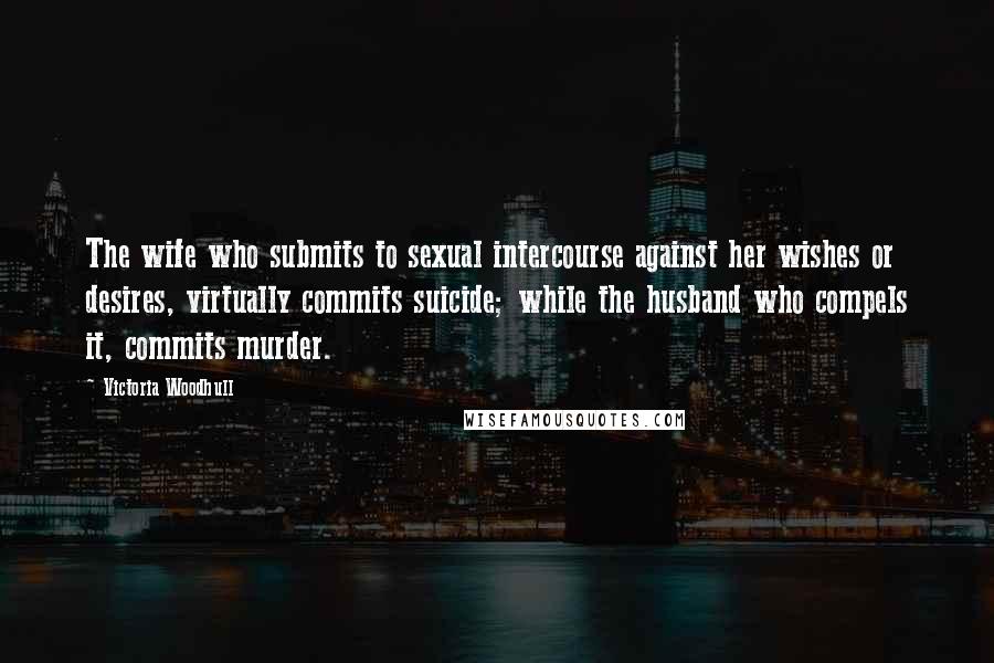 Victoria Woodhull quotes: The wife who submits to sexual intercourse against her wishes or desires, virtually commits suicide; while the husband who compels it, commits murder.