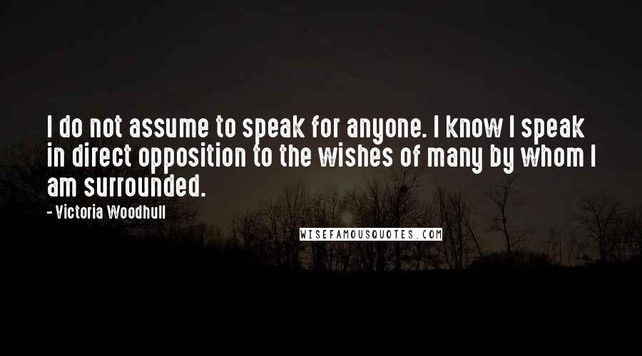 Victoria Woodhull quotes: I do not assume to speak for anyone. I know I speak in direct opposition to the wishes of many by whom I am surrounded.