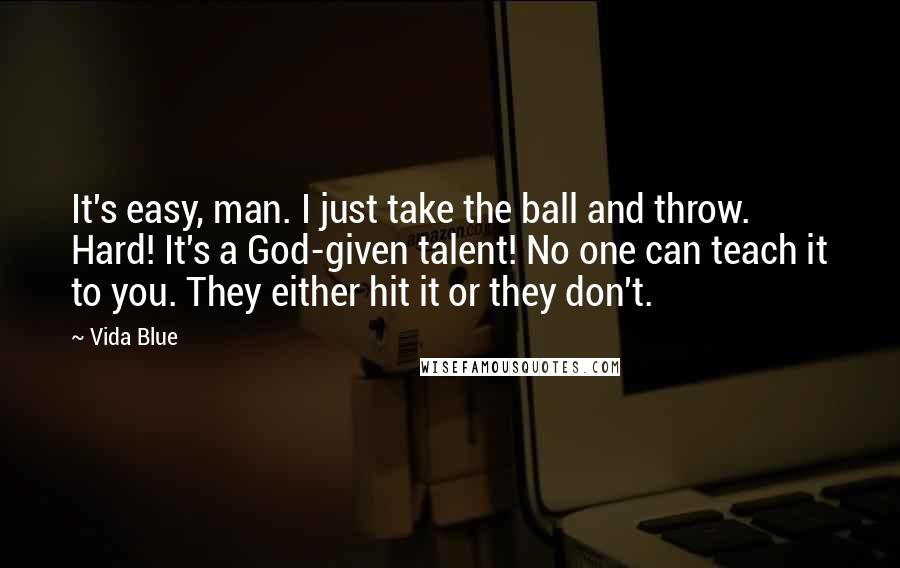 Vida Blue quotes: It's easy, man. I just take the ball and throw. Hard! It's a God-given talent! No one can teach it to you. They either hit it or they don't. Vida Blue quotes: It's easy, man. I just take the ball and throw. Hard! It's a God-given talent! No one can teach it to you. They either hit it or they don't.