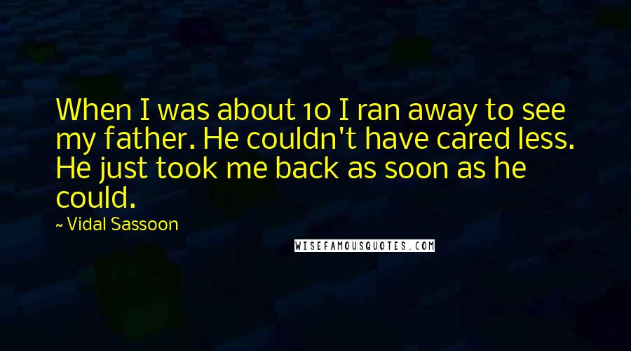 Vidal Sassoon quotes: When I was about 10 I ran away to see my father. He couldn't have cared less. He just took me back as soon as he could. Vidal Sassoon quotes: When I was about 10 I ran away to see my father. He couldn't have cared less. He just took me back as soon as he could.