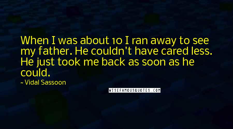 Vidal Sassoon quotes: When I was about 10 I ran away to see my father. He couldn't have cared less. He just took me back as soon as he could.