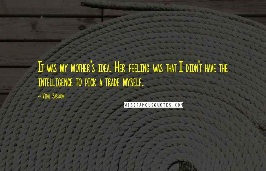 Vidal Sassoon quotes: It was my mother's idea. Her feeling was that I didn't have the intelligence to pick a trade myself. Vidal Sassoon quotes: It was my mother's idea. Her feeling was that I didn't have the intelligence to pick a trade myself.