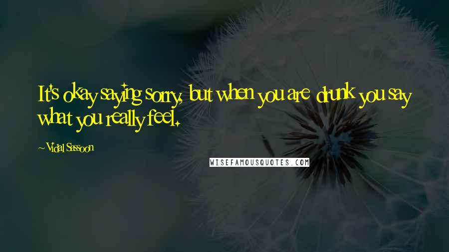 Vidal Sassoon quotes: It's okay saying sorry, but when you are drunk you say what you really feel.