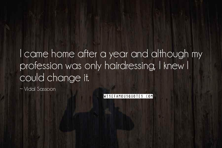 Vidal Sassoon quotes: I came home after a year and although my profession was only hairdressing, I knew I could change it. Vidal Sassoon quotes: I came home after a year and although my profession was only hairdressing, I knew I could change it.