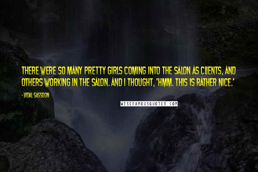 Vidal Sassoon quotes: There were so many pretty girls coming into the salon as clients, and others working in the salon. And I thought, 'Hmm. This is rather nice.'
