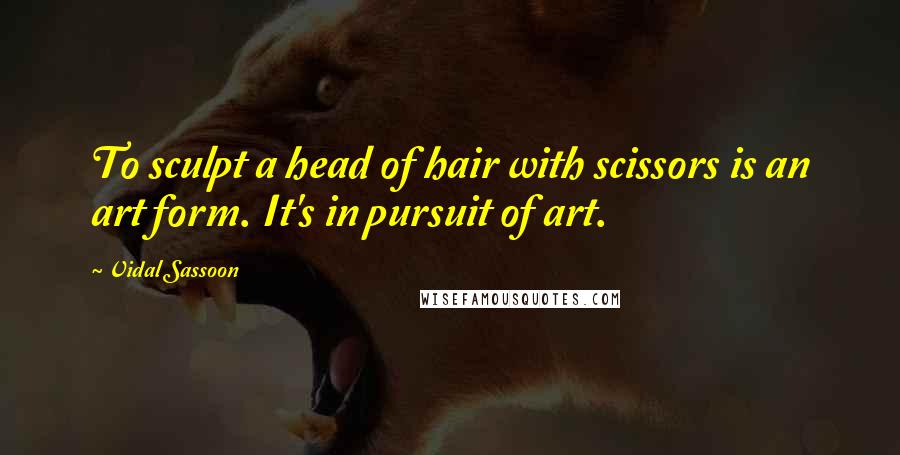 Vidal Sassoon quotes: To sculpt a head of hair with scissors is an art form. It's in pursuit of art.