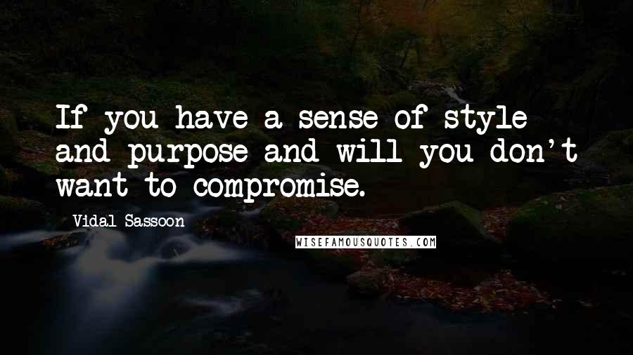 Vidal Sassoon quotes: If you have a sense of style and purpose and will you don't want to compromise.