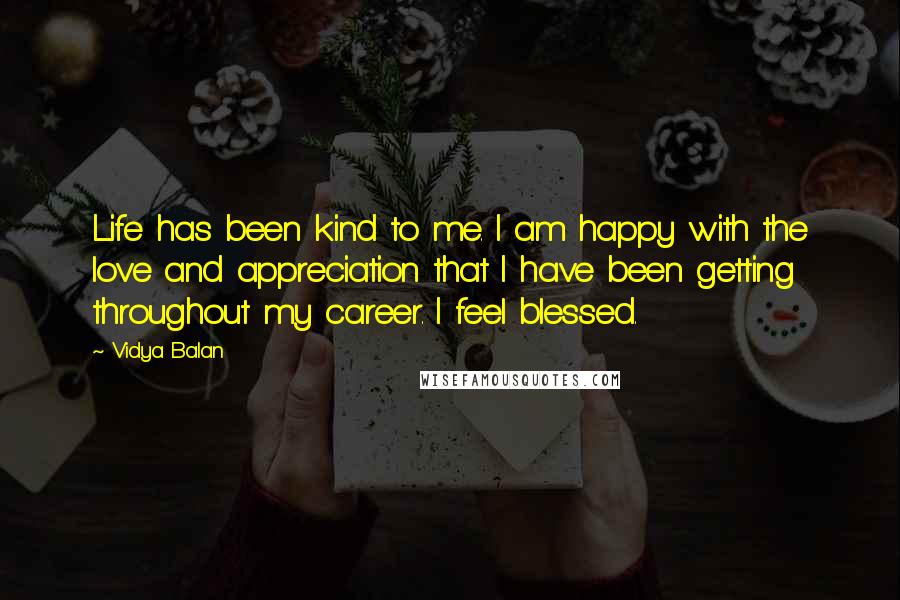 Vidya Balan quotes: Life has been kind to me. I am happy with the love and appreciation that I have been getting throughout my career. I feel blessed. Vidya Balan quotes: Life has been kind to me. I am happy with the love and appreciation that I have been getting throughout my career. I feel blessed.