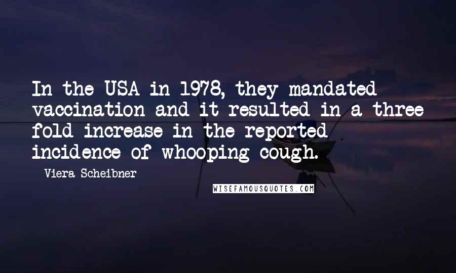 Viera Scheibner quotes: In the USA in 1978, they mandated vaccination and it resulted in a three fold increase in the reported incidence of whooping cough.