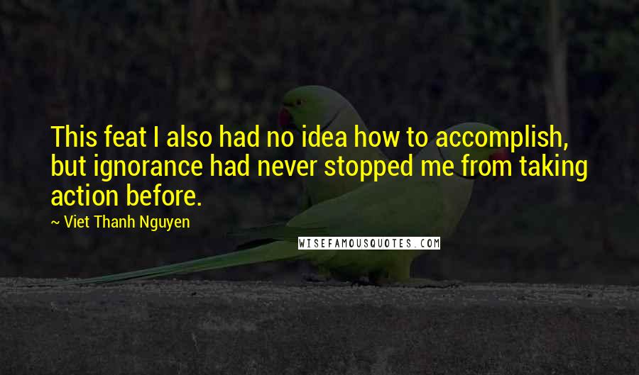 Viet Thanh Nguyen quotes: This feat I also had no idea how to accomplish, but ignorance had never stopped me from taking action before. Viet Thanh Nguyen quotes: This feat I also had no idea how to accomplish, but ignorance had never stopped me from taking action before.