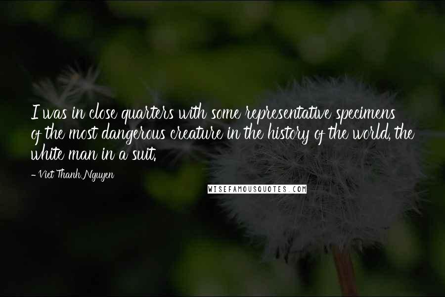 Viet Thanh Nguyen quotes: I was in close quarters with some representative specimens of the most dangerous creature in the history of the world, the white man in a suit. Viet Thanh Nguyen quotes: I was in close quarters with some representative specimens of the most dangerous creature in the history of the world, the white man in a suit.