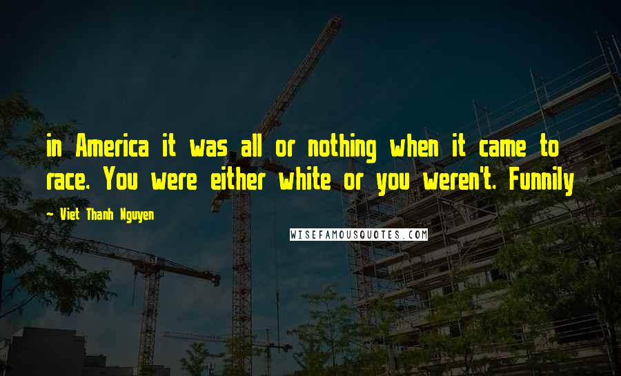 Viet Thanh Nguyen quotes: in America it was all or nothing when it came to race. You were either white or you weren't. Funnily