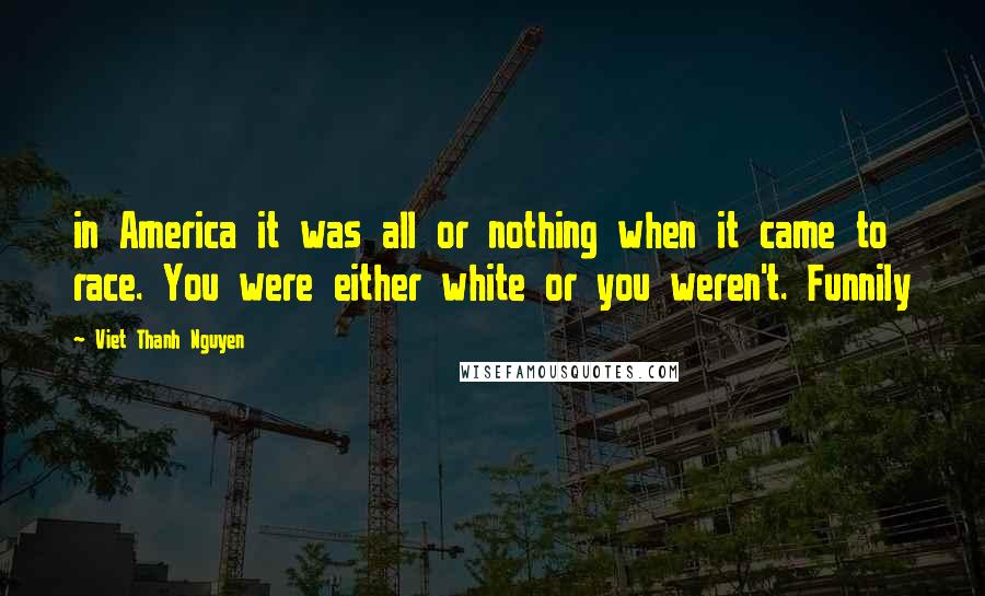 Viet Thanh Nguyen quotes: in America it was all or nothing when it came to race. You were either white or you weren't. Funnily Viet Thanh Nguyen quotes: in America it was all or nothing when it came to race. You were either white or you weren't. Funnily
