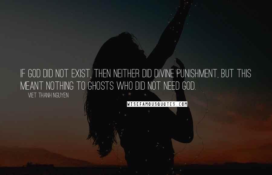 Viet Thanh Nguyen quotes: If God did not exist, then neither did divine punishment, but this meant nothing to ghosts who did not need God. Viet Thanh Nguyen quotes: If God did not exist, then neither did divine punishment, but this meant nothing to ghosts who did not need God.