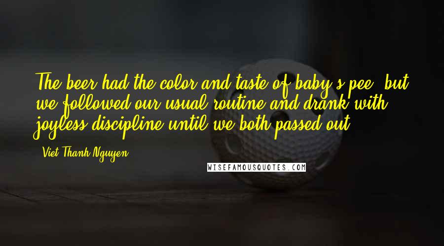 Viet Thanh Nguyen quotes: The beer had the color and taste of baby's pee, but we followed our usual routine and drank with joyless discipline until we both passed out. Viet Thanh Nguyen quotes: The beer had the color and taste of baby's pee, but we followed our usual routine and drank with joyless discipline until we both passed out.